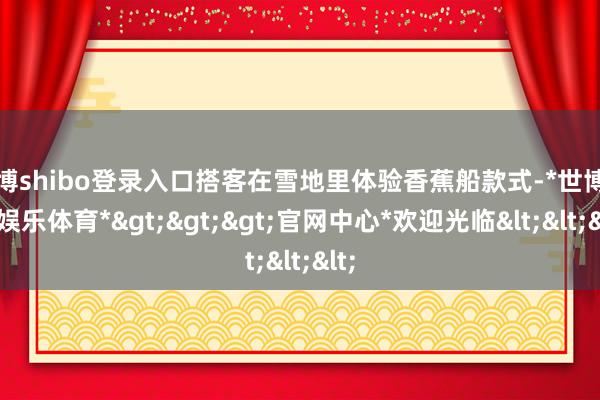 世博shibo登录入口搭客在雪地里体验香蕉船款式-*世博在线娱乐体育*>>>官网中心*欢迎光临<<<