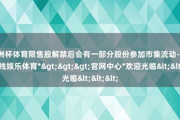 欧洲杯体育限售股解禁后会有一部分股份参加市集流动-*世博在线娱乐体育*>>>官网中心*欢迎光临<<<