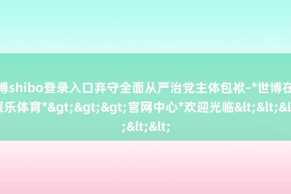 世博shibo登录入口弃守全面从严治党主体包袱-*世博在线娱乐体育*>>>官网中心*欢迎光临<<<