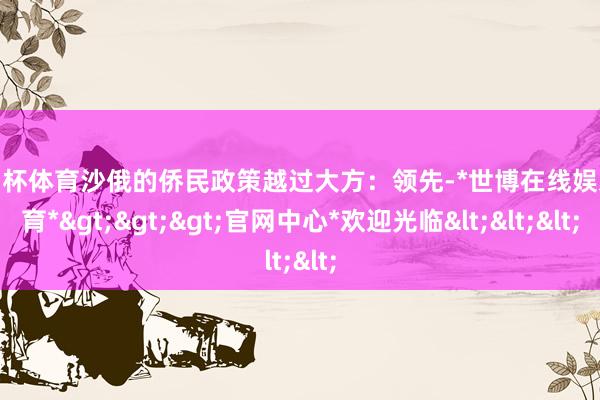 欧洲杯体育沙俄的侨民政策越过大方：领先-*世博在线娱乐体育*>>>官网中心*欢迎光临<<<