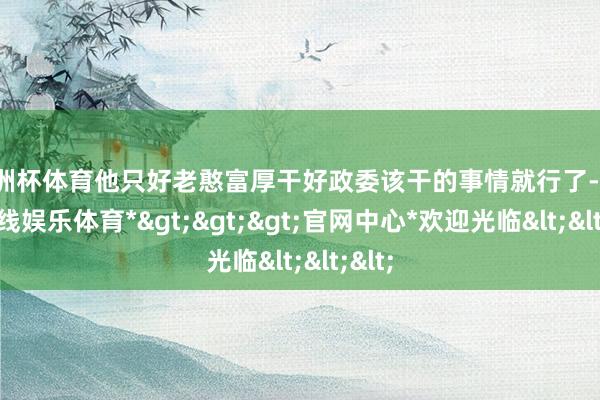 欧洲杯体育他只好老憨富厚干好政委该干的事情就行了-*世博在线娱乐体育*>>>官网中心*欢迎光临<<<