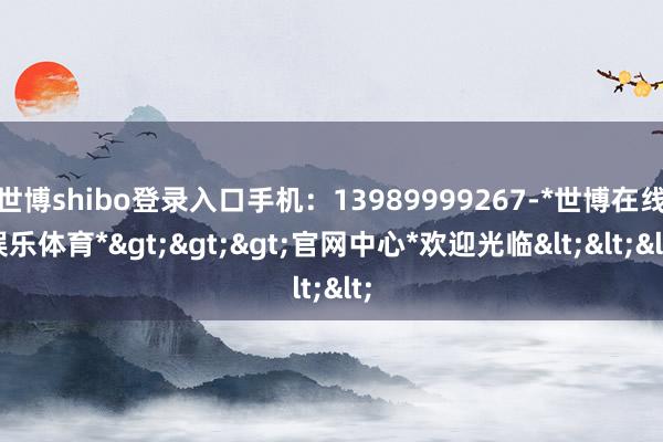 世博shibo登录入口手机：13989999267-*世博在线娱乐体育*>>>官网中心*欢迎光临<<<