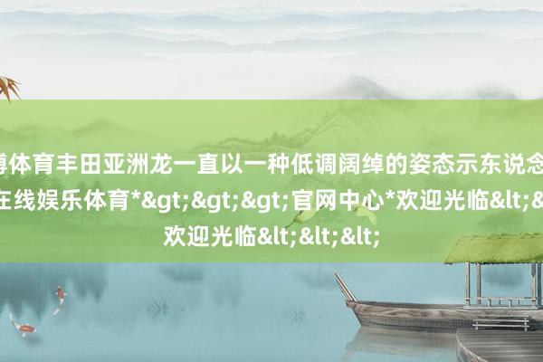 世博体育丰田亚洲龙一直以一种低调阔绰的姿态示东说念主-*世博在线娱乐体育*>>>官网中心*欢迎光临<<<