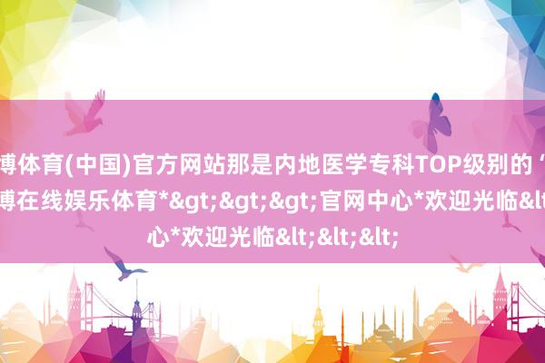 世博体育(中国)官方网站那是内地医学专科TOP级别的“殿堂”-*世博在线娱乐体育*>>>官网中心*欢迎光临<<<