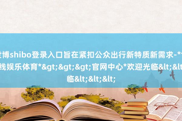 世博shibo登录入口旨在紧扣公众出行新特质新需求-*世博在线娱乐体育*>>>官网中心*欢迎光临<<<