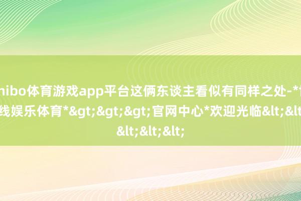shibo体育游戏app平台这俩东谈主看似有同样之处-*世博在线娱乐体育*>>>官网中心*欢迎光临<<<