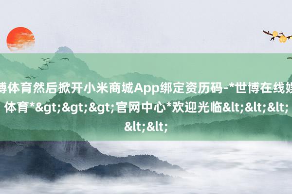 世博体育然后掀开小米商城App绑定资历码-*世博在线娱乐体育*>>>官网中心*欢迎光临<<<