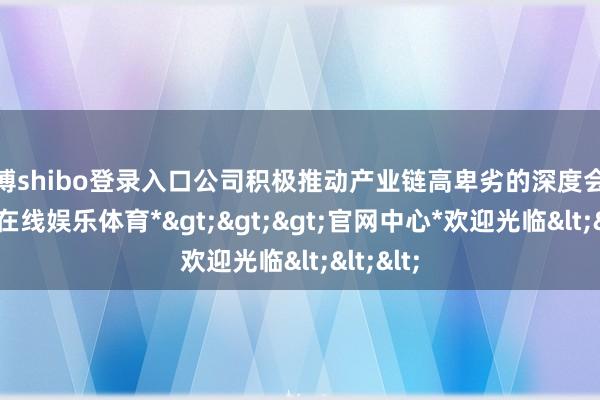 世博shibo登录入口公司积极推动产业链高卑劣的深度会通-*世博在线娱乐体育*>>>官网中心*欢迎光临<<<