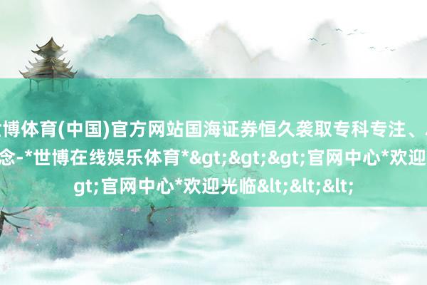 世博体育(中国)官方网站　　国海证券恒久袭取专科专注、尽心全力的管理由念-*世博在线娱乐体育*>>>官网中心*欢迎光临<<<