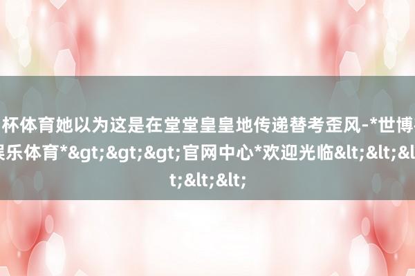 欧洲杯体育她以为这是在堂堂皇皇地传递替考歪风-*世博在线娱乐体育*>>>官网中心*欢迎光临<<<