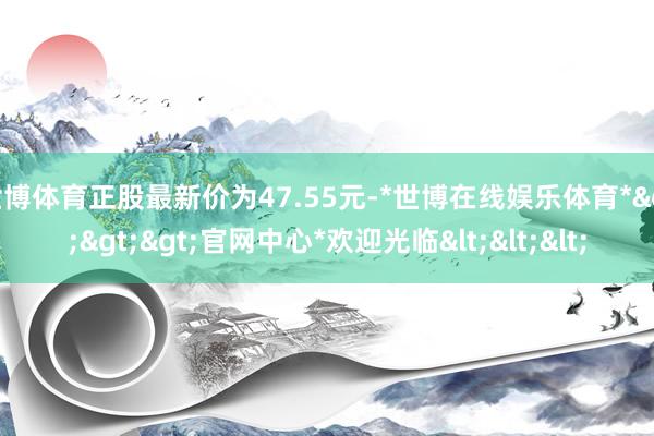 世博体育正股最新价为47.55元-*世博在线娱乐体育*>>>官网中心*欢迎光临<<<