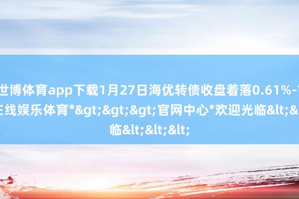 世博体育app下载1月27日海优转债收盘着落0.61%-*世博在线娱乐体育*>>>官网中心*欢迎光临<<<