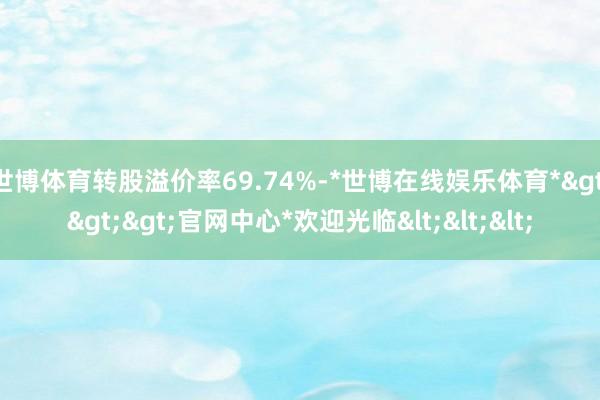 世博体育转股溢价率69.74%-*世博在线娱乐体育*>>>官网中心*欢迎光临<<<