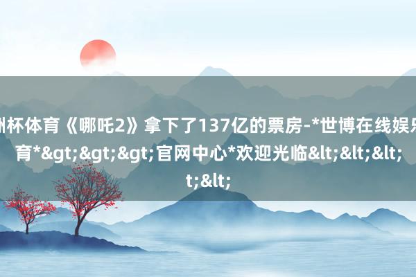 欧洲杯体育《哪吒2》拿下了137亿的票房-*世博在线娱乐体育*>>>官网中心*欢迎光临<<<