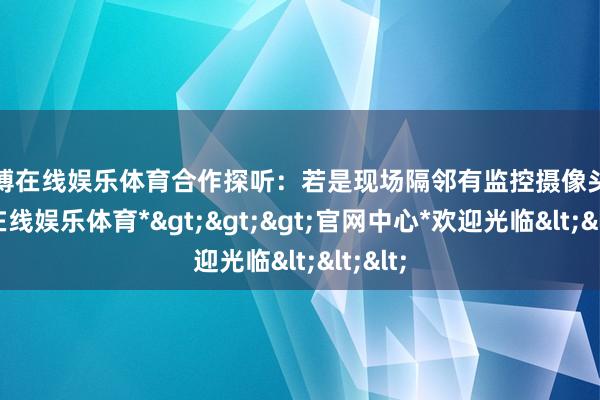 世博在线娱乐体育合作探听：若是现场隔邻有监控摄像头-*世博在线娱乐体育*>>>官网中心*欢迎光临<<<