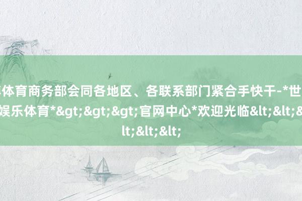 世博体育商务部会同各地区、各联系部门紧合手快干-*世博在线娱乐体育*>>>官网中心*欢迎光临<<<
