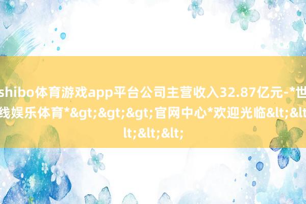 shibo体育游戏app平台公司主营收入32.87亿元-*世博在线娱乐体育*>>>官网中心*欢迎光临<<<