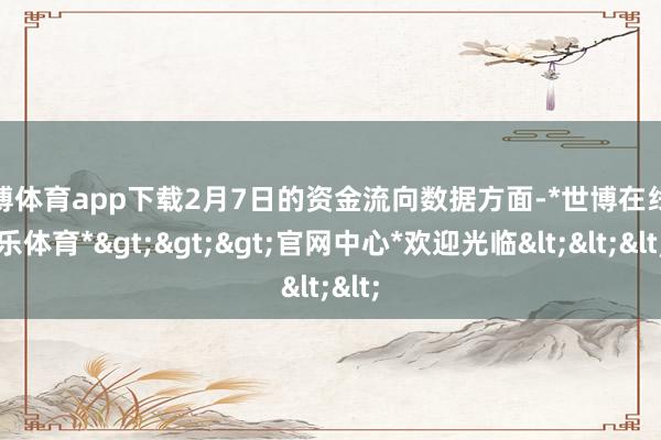 世博体育app下载2月7日的资金流向数据方面-*世博在线娱乐体育*>>>官网中心*欢迎光临<<<