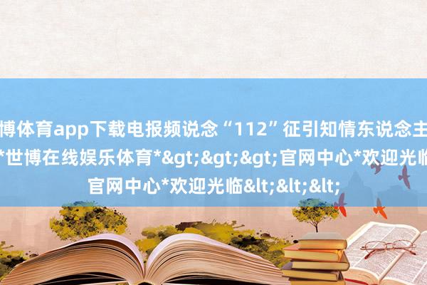 世博体育app下载电报频说念“112”征引知情东说念主士的话袒露说-*世博在线娱乐体育*>>>官网中心*欢迎光临<<<