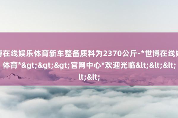 世博在线娱乐体育新车整备质料为2370公斤-*世博在线娱乐体育*>>>官网中心*欢迎光临<<<