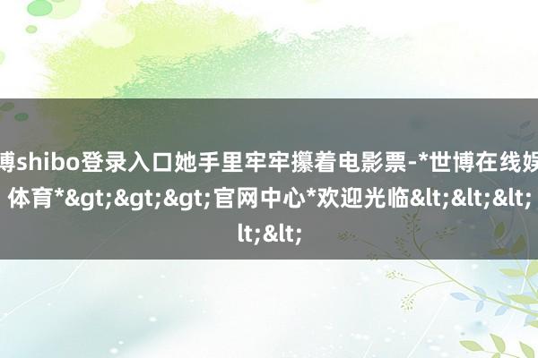 世博shibo登录入口她手里牢牢攥着电影票-*世博在线娱乐体育*>>>官网中心*欢迎光临<<<