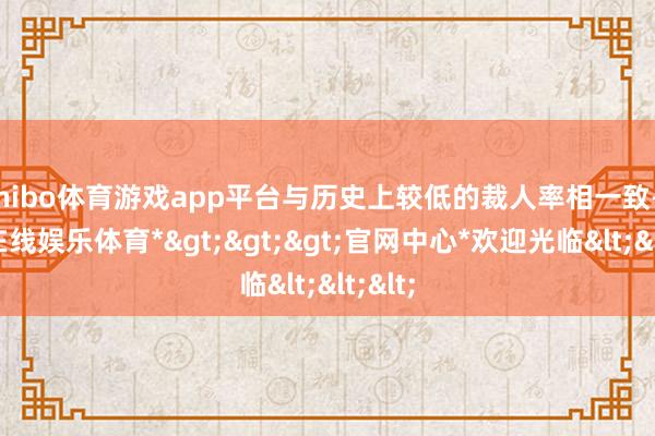 shibo体育游戏app平台与历史上较低的裁人率相一致-*世博在线娱乐体育*>>>官网中心*欢迎光临<<<