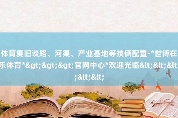世博体育复旧谈路、河渠、产业基地等技俩配置-*世博在线娱乐体育*>>>官网中心*欢迎光临<<<