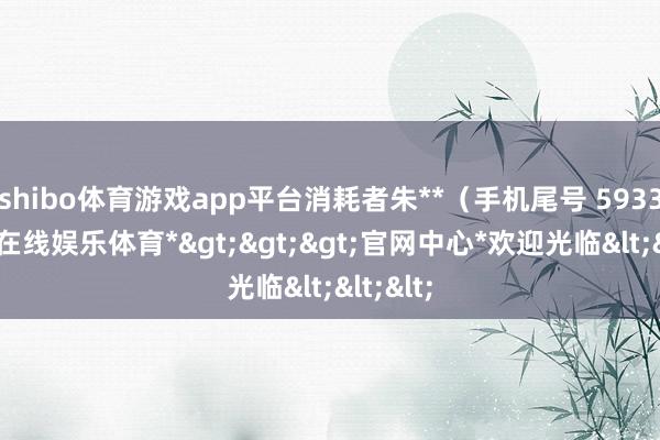 shibo体育游戏app平台消耗者朱**（手机尾号 5933-*世博在线娱乐体育*>>>官网中心*欢迎光临<<<