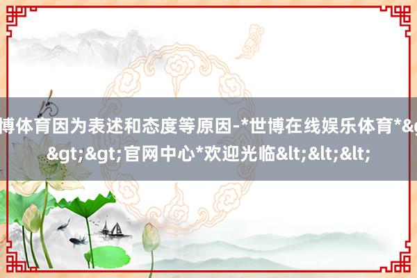 世博体育因为表述和态度等原因-*世博在线娱乐体育*>>>官网中心*欢迎光临<<<