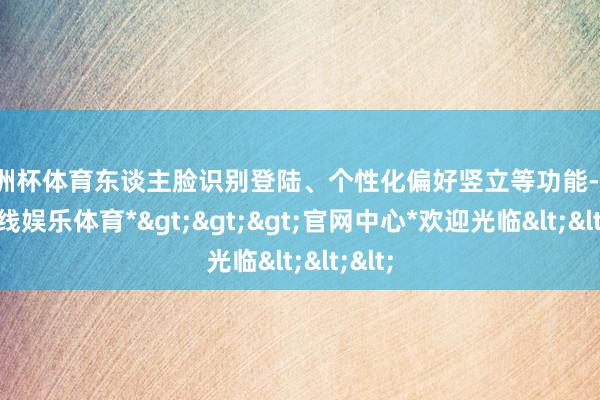 欧洲杯体育东谈主脸识别登陆、个性化偏好竖立等功能-*世博在线娱乐体育*>>>官网中心*欢迎光临<<<