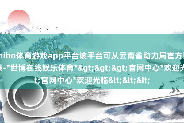 shibo体育游戏app平台该平台可从云南省动力局官方网站和公众号登录-*世博在线娱乐体育*>>>官网中心*欢迎光临<<<