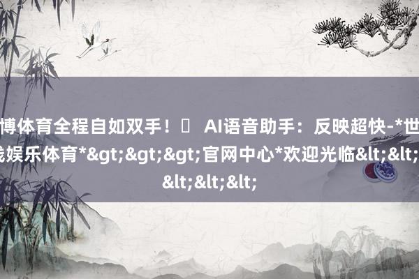世博体育全程自如双手！✅ AI语音助手：反映超快-*世博在线娱乐体育*>>>官网中心*欢迎光临<<<