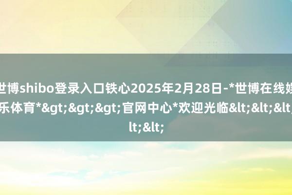 世博shibo登录入口铁心2025年2月28日-*世博在线娱乐体育*>>>官网中心*欢迎光临<<<