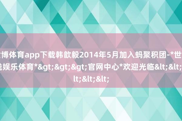 世博体育app下载韩歆毅2014年5月加入蚂聚积团-*世博在线娱乐体育*>>>官网中心*欢迎光临<<<
