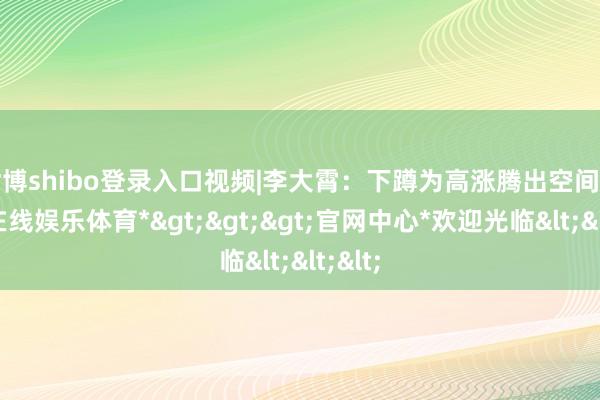 世博shibo登录入口视频|李大霄：下蹲为高涨腾出空间-*世博在线娱乐体育*>>>官网中心*欢迎光临<<<