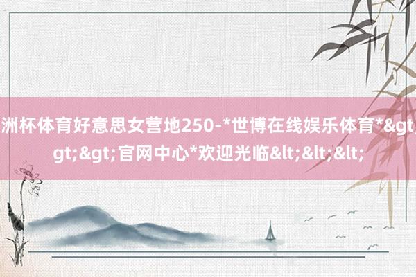 欧洲杯体育好意思女营地250-*世博在线娱乐体育*>>>官网中心*欢迎光临<<<