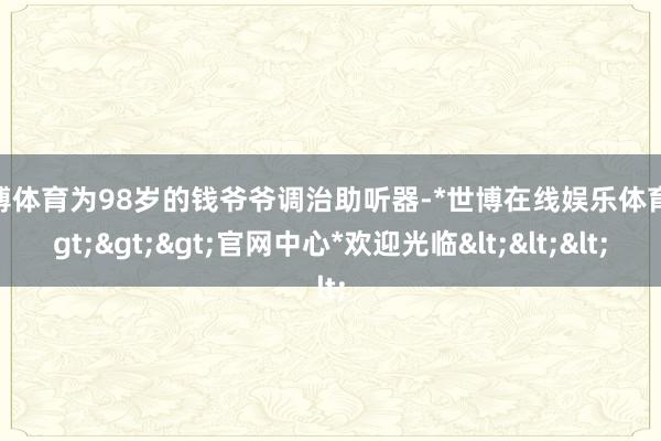 世博体育为98岁的钱爷爷调治助听器-*世博在线娱乐体育*>>>官网中心*欢迎光临<<<