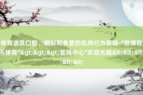 世博体育波及口腔、咽部和食管的肌肉行为极端-*世博在线娱乐体育*>>>官网中心*欢迎光临<<<