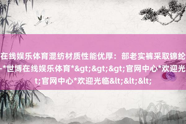 世博在线娱乐体育混纺材质性能优厚：部老实裤采取锦纶与氨纶的混杂材质-*世博在线娱乐体育*>>>官网中心*欢迎光临<<<