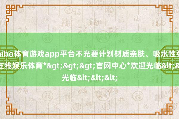 shibo体育游戏app平台不光要计划材质亲肤、吸水性强-*世博在线娱乐体育*>>>官网中心*欢迎光临<<<