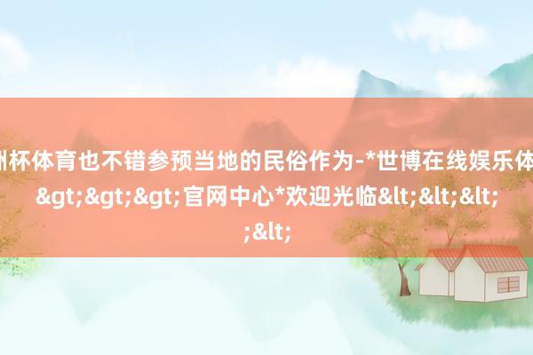 欧洲杯体育也不错参预当地的民俗作为-*世博在线娱乐体育*>>>官网中心*欢迎光临<<<