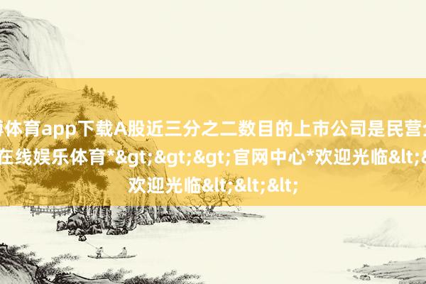 世博体育app下载A股近三分之二数目的上市公司是民营企业-*世博在线娱乐体育*>>>官网中心*欢迎光临<<<