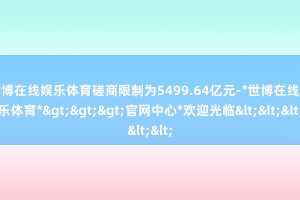 世博在线娱乐体育磋商限制为5499.64亿元-*世博在线娱乐体育*>>>官网中心*欢迎光临<<<