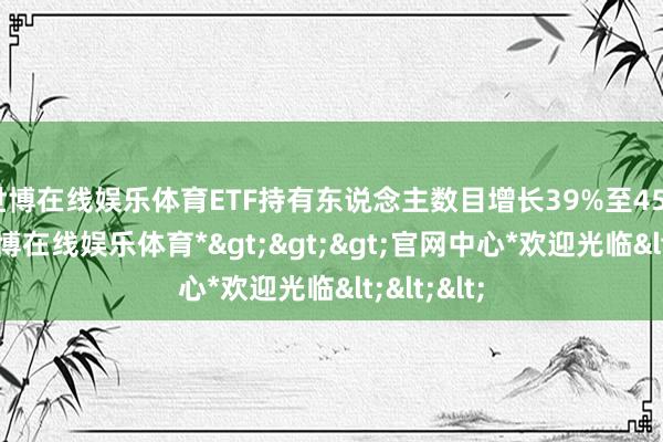 世博在线娱乐体育ETF持有东说念主数目增长39%至456万户-*世博在线娱乐体育*>>>官网中心*欢迎光临<<<
