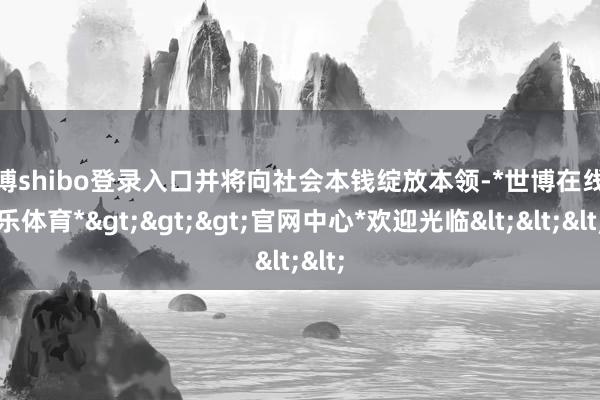 世博shibo登录入口并将向社会本钱绽放本领-*世博在线娱乐体育*>>>官网中心*欢迎光临<<<