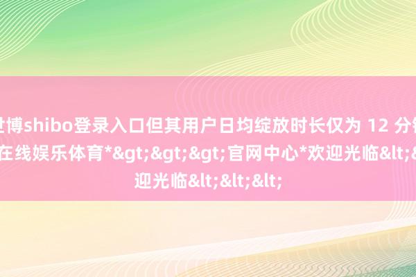 世博shibo登录入口但其用户日均绽放时长仅为 12 分钟-*世博在线娱乐体育*>>>官网中心*欢迎光临<<<