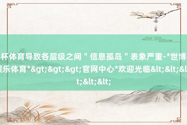 欧洲杯体育导致各层级之间＂信息孤岛＂表象严重-*世博在线娱乐体育*>>>官网中心*欢迎光临<<<