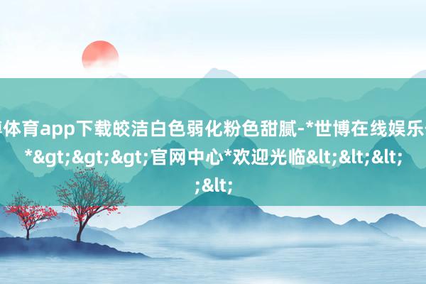 世博体育app下载皎洁白色弱化粉色甜腻-*世博在线娱乐体育*>>>官网中心*欢迎光临<<<