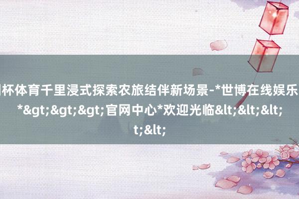 欧洲杯体育千里浸式探索农旅结伴新场景-*世博在线娱乐体育*>>>官网中心*欢迎光临<<<