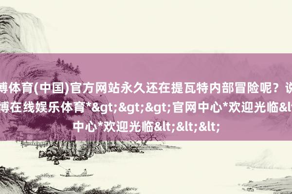 世博体育(中国)官方网站永久还在提瓦特内部冒险呢？说句真话-*世博在线娱乐体育*>>>官网中心*欢迎光临<<<